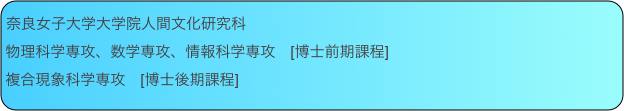 奈良女子大学大学院人間文化研究科
物理科学専攻、数学専攻、情報科学専攻　[博士前期課程]
複合現象科学専攻　[博士後期課程]
